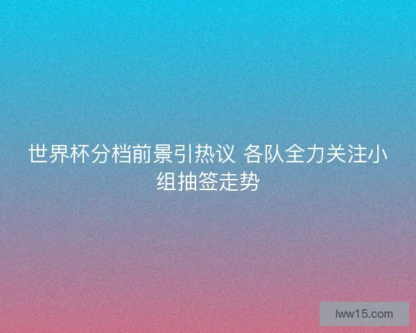 世界杯分档前景引热议 各队全力关注小组抽签走势