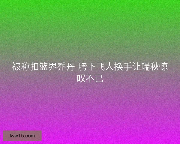 被称扣篮界乔丹 胯下飞人换手让瑞秋惊叹不已