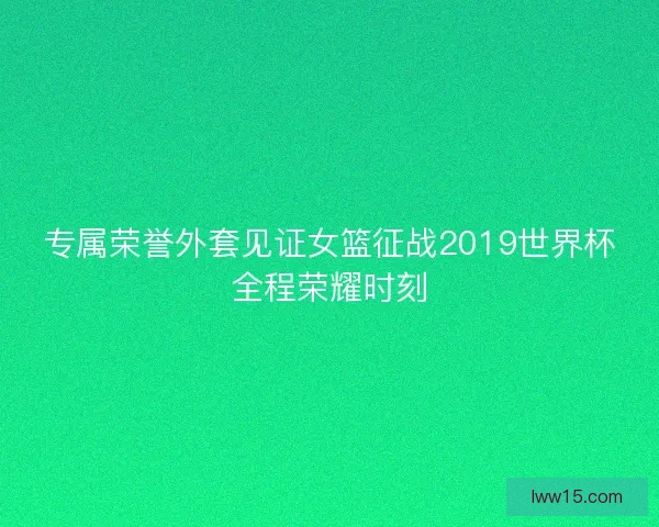 专属荣誉外套见证女篮征战2019世界杯全程荣耀时刻