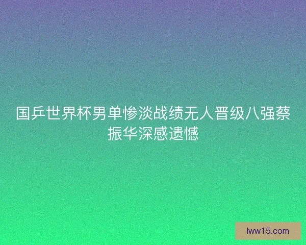 国乒世界杯男单惨淡战绩无人晋级八强蔡振华深感遗憾