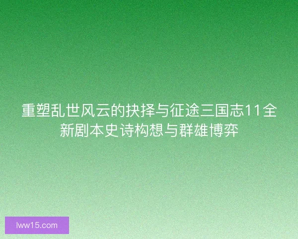 重塑乱世风云的抉择与征途三国志11全新剧本史诗构想与群雄博弈