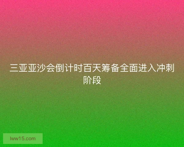 三亚亚沙会倒计时百天筹备全面进入冲刺阶段