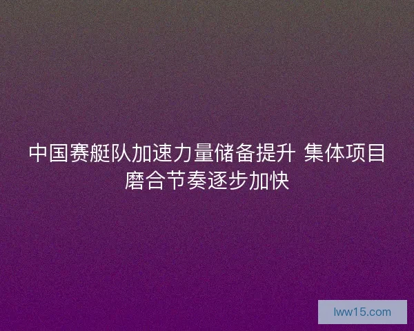 中国赛艇队加速力量储备提升 集体项目磨合节奏逐步加快