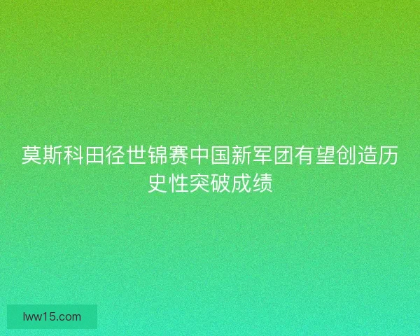 莫斯科田径世锦赛中国新军团有望创造历史性突破成绩