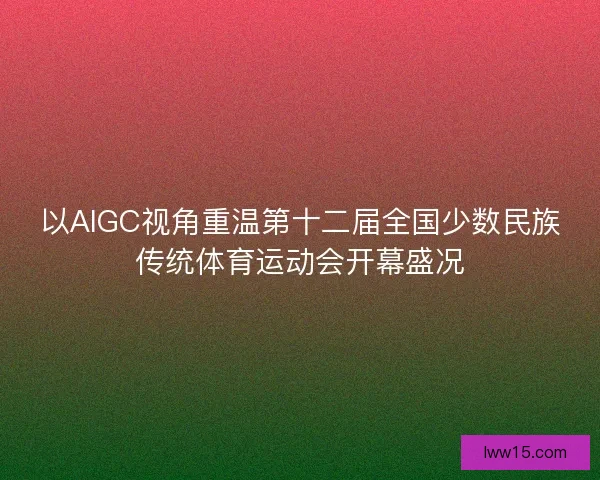 以AIGC视角重温第十二届全国少数民族传统体育运动会开幕盛况