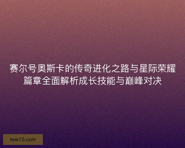 赛尔号奥斯卡的传奇进化之路与星际荣耀篇章全面解析成长技能与巅峰对决 赛尔号奥斯卡的传奇进化之路与星际荣耀篇章全面解析成长技能与巅峰对决
