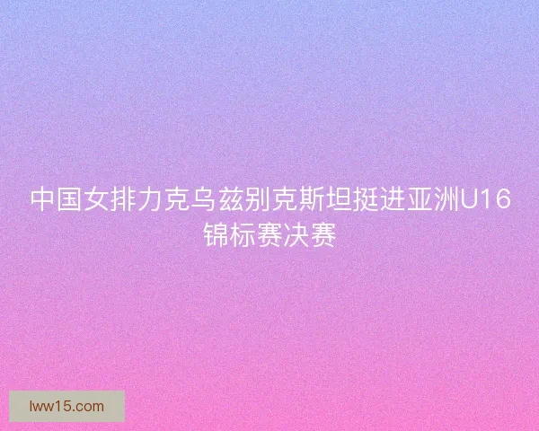中国女排力克乌兹别克斯坦挺进亚洲U16锦标赛决赛
