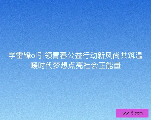 学雷锋ol引领青春公益行动新风尚共筑温暖时代梦想点亮社会正能量 学雷锋ol引领青春公益行动新风尚共筑温暖时代梦想点亮社会正能量