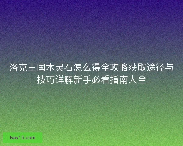 洛克王国木灵石怎么得全攻略获取途径与技巧详解新手必看指南大全 洛克王国木灵石怎么得全攻略获取途径与技巧详解新手必看指南大全