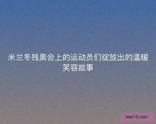 米兰冬残奥会上的运动员们绽放出的温暖笑容故事 米兰冬残奥会上的运动员们绽放出的温暖笑容故事