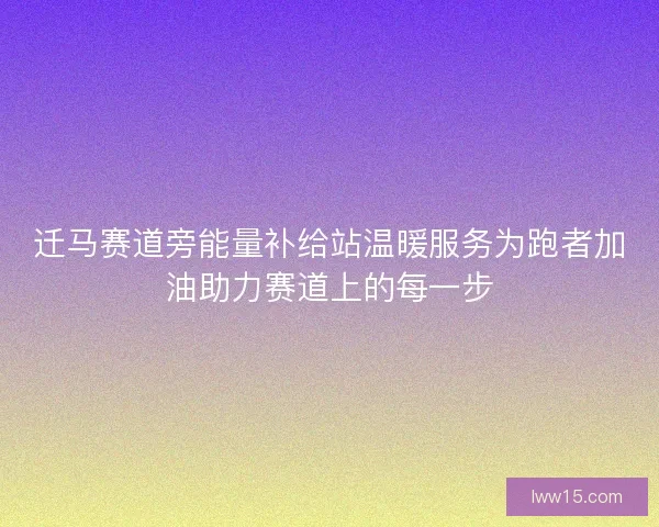 迁马赛道旁能量补给站温暖服务为跑者加油助力赛道上的每一步