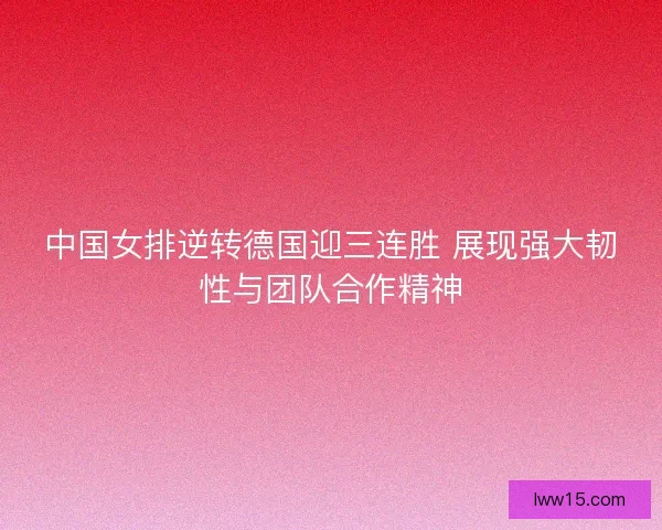 中国女排逆转德国迎三连胜 展现强大韧性与团队合作精神