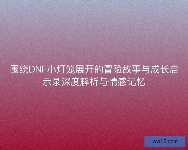 围绕DNF小灯笼展开的冒险故事与成长启示录深度解析与情感记忆 围绕DNF小灯笼展开的冒险故事与成长启示录深度解析与情感记忆