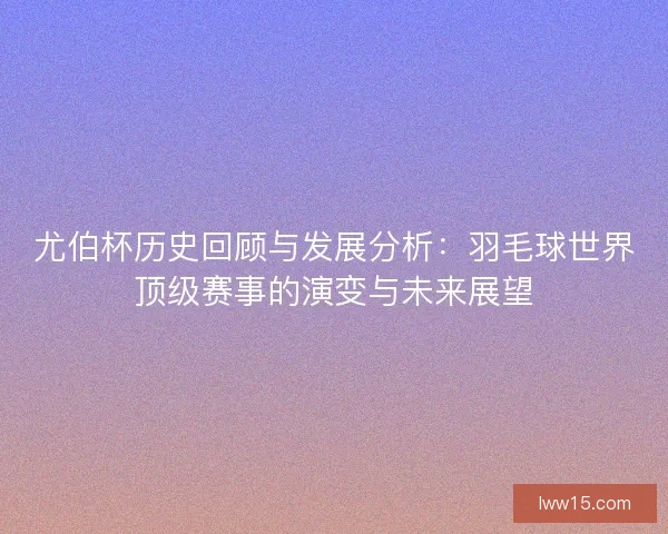 尤伯杯历史回顾与发展分析：羽毛球世界顶级赛事的演变与未来展望