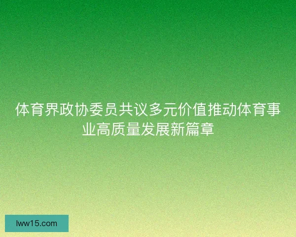 体育界政协委员共议多元价值推动体育事业高质量发展新篇章 体育界政协委员共议多元价值推动体育事业高质量发展新篇章