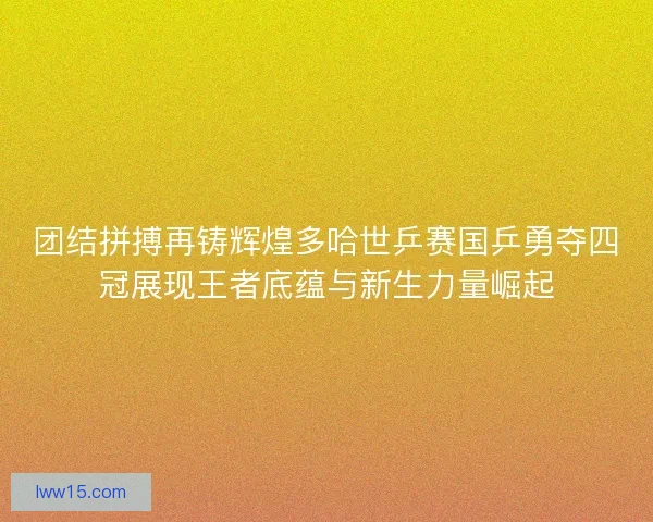 团结拼搏再铸辉煌多哈世乒赛国乒勇夺四冠展现王者底蕴与新生力量崛起