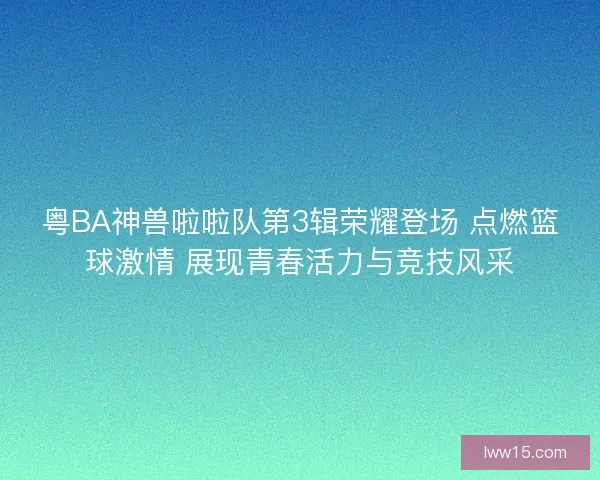 粤BA神兽啦啦队第3辑荣耀登场 点燃篮球激情 展现青春活力与竞技风采