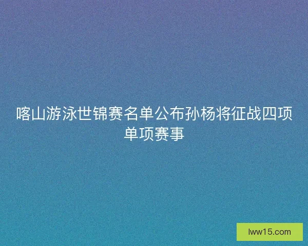喀山游泳世锦赛名单公布孙杨将征战四项单项赛事