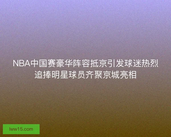 NBA中国赛豪华阵容抵京引发球迷热烈追捧明星球员齐聚京城亮相
