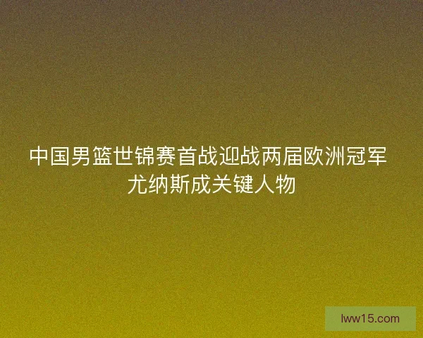 中国男篮世锦赛首战迎战两届欧洲冠军 尤纳斯成关键人物 中国男篮世锦赛首战迎战两届欧洲冠军 尤纳斯成关键人物