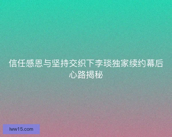 信任感恩与坚持交织下李琰独家续约幕后心路揭秘 信任感恩与坚持交织下李琰独家续约幕后心路揭秘