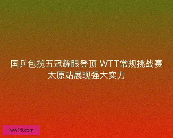 国乒包揽五冠耀眼登顶 WTT常规挑战赛太原站展现强大实力 国乒包揽五冠耀眼登顶 WTT常规挑战赛太原站展现强大实力