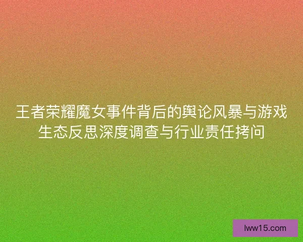 王者荣耀魔女事件背后的舆论风暴与游戏生态反思深度调查与行业责任拷问 王者荣耀魔女事件背后的舆论风暴与游戏生态反思深度调查与行业责任拷问