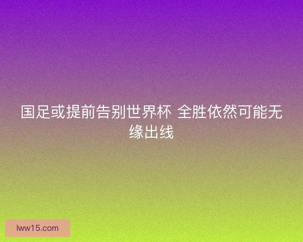 国足或提前告别世界杯 全胜依然可能无缘出线 国足或提前告别世界杯 全胜依然可能无缘出线